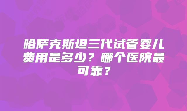 哈萨克斯坦三代试管婴儿费用是多少？哪个医院最可靠？