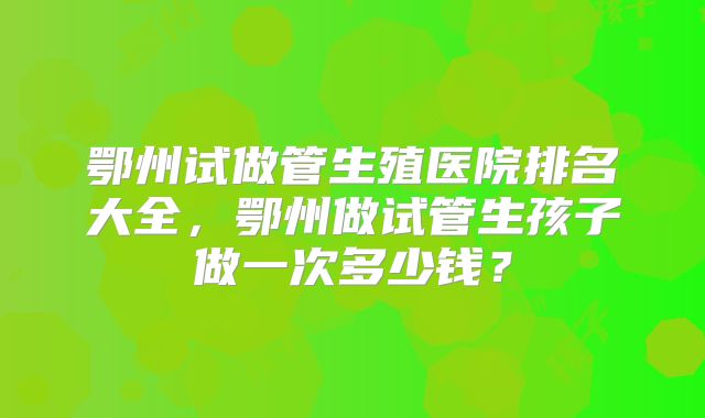 鄂州试做管生殖医院排名大全，鄂州做试管生孩子做一次多少钱？