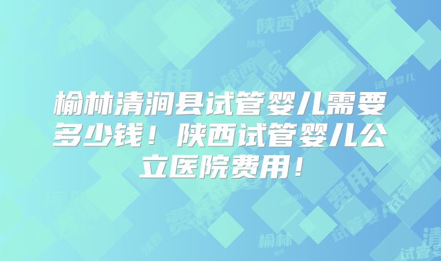 榆林清涧县试管婴儿需要多少钱！陕西试管婴儿公立医院费用！