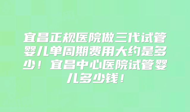 宜昌正规医院做三代试管婴儿单周期费用大约是多少！宜昌中心医院试管婴儿多少钱！