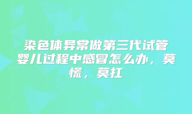 染色体异常做第三代试管婴儿过程中感冒怎么办，莫慌，莫扛