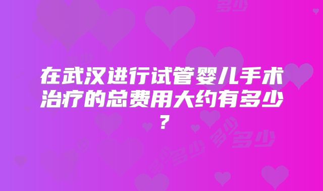 在武汉进行试管婴儿手术治疗的总费用大约有多少?