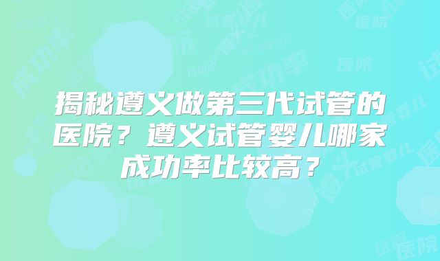 揭秘遵义做第三代试管的医院？遵义试管婴儿哪家成功率比较高？