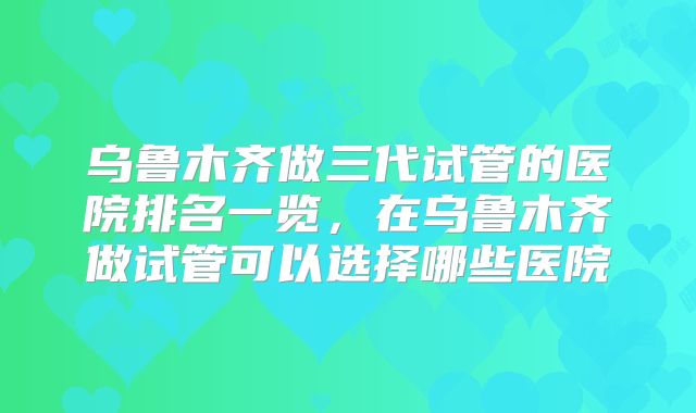 乌鲁木齐做三代试管的医院排名一览，在乌鲁木齐做试管可以选择哪些医院