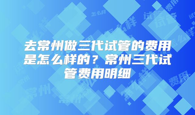 去常州做三代试管的费用是怎么样的？常州三代试管费用明细