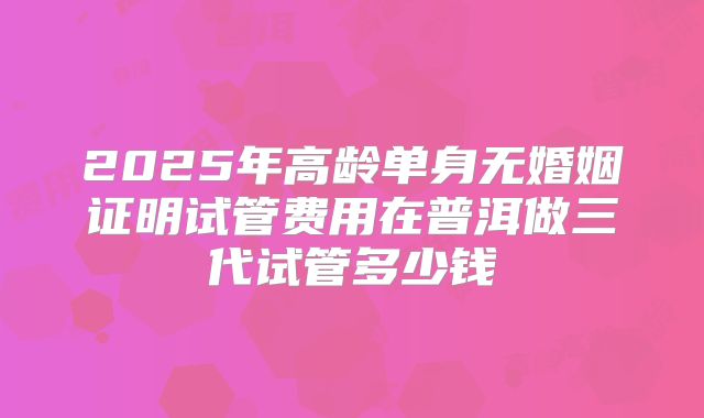 2025年高龄单身无婚姻证明试管费用在普洱做三代试管多少钱
