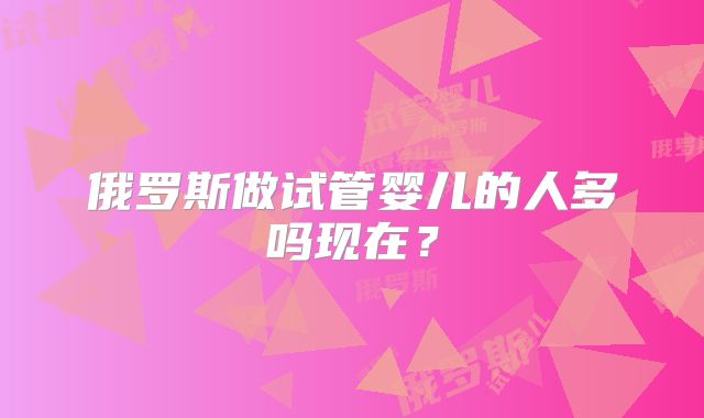 俄罗斯做试管婴儿的人多吗现在？
