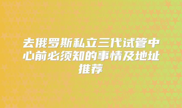 去俄罗斯私立三代试管中心前必须知的事情及地址推荐