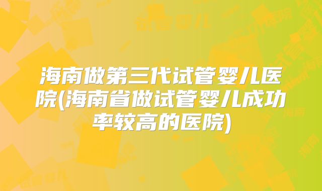 海南做第三代试管婴儿医院(海南省做试管婴儿成功率较高的医院)