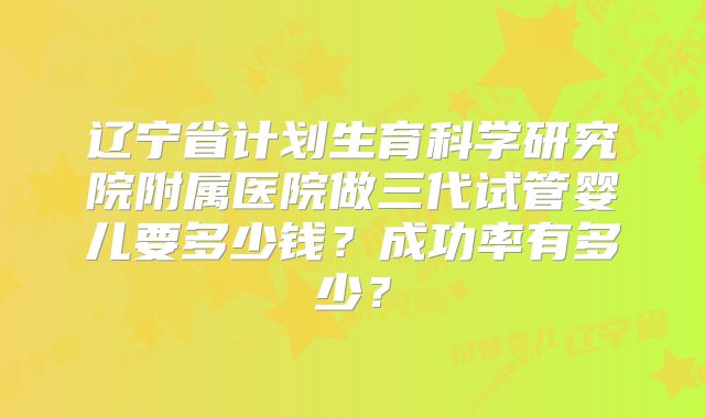 辽宁省计划生育科学研究院附属医院做三代试管婴儿要多少钱？成功率有多少？