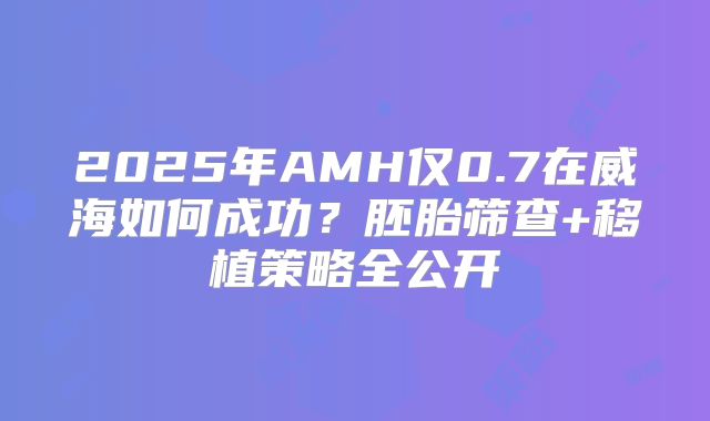 2025年AMH仅0.7在威海如何成功？胚胎筛查+移植策略全公开