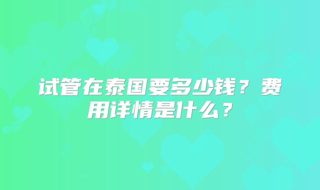 试管在泰国要多少钱？费用详情是什么？