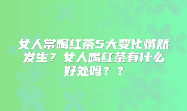 女人常喝红茶5大变化悄然发生？女人喝红茶有什么好处吗？？