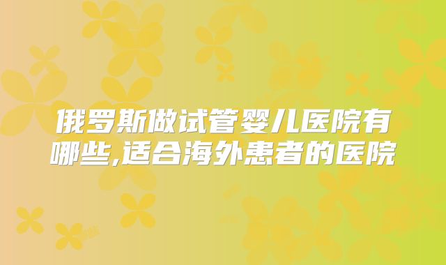 俄罗斯做试管婴儿医院有哪些,适合海外患者的医院