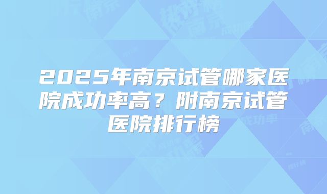 2025年南京试管哪家医院成功率高？附南京试管医院排行榜