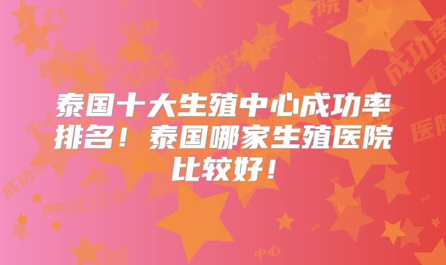 泰国十大生殖中心成功率排名!泰国哪家生殖医院比较好!