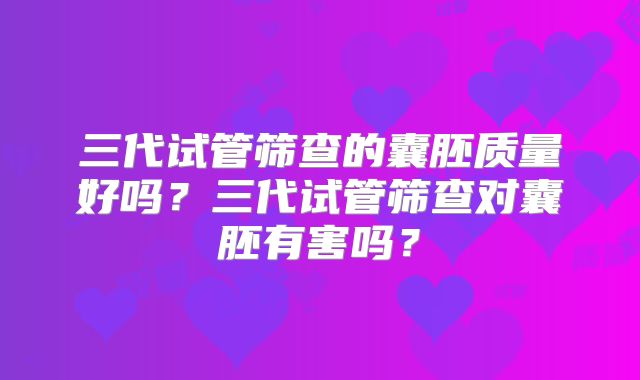 三代试管筛查的囊胚质量好吗？三代试管筛查对囊胚有害吗？