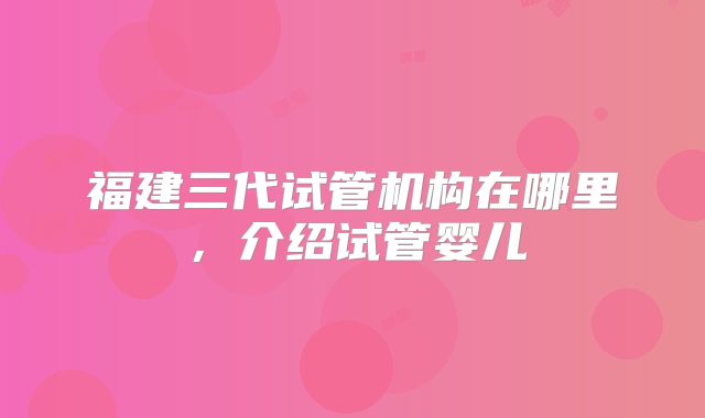 福建三代试管机构在哪里,介绍试管婴儿