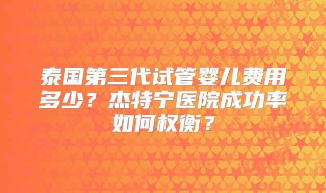 泰国第三代试管婴儿费用多少?杰特宁医院成功率如何权衡?