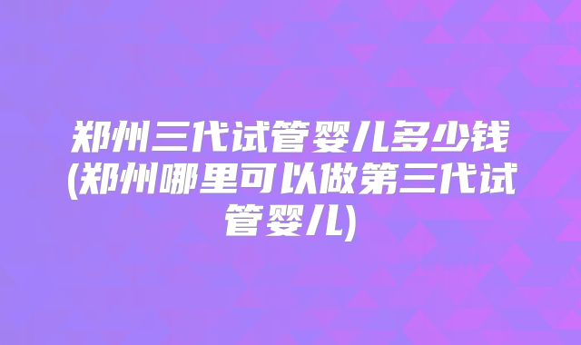 郑州三代试管婴儿多少钱(郑州哪里可以做第三代试管婴儿)