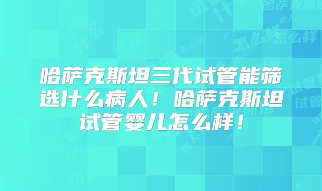 哈萨克斯坦三代试管能筛选什么病人！哈萨克斯坦试管婴儿怎么样！