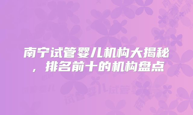南宁试管婴儿机构大揭秘,排名前十的机构盘点