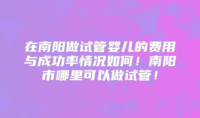 在南阳做试管婴儿的费用与成功率情况如何！南阳市哪里可以做试管！