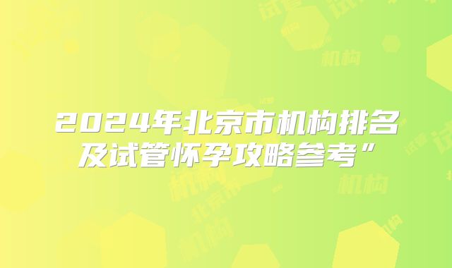 2024年北京市机构排名及试管怀孕攻略参考”