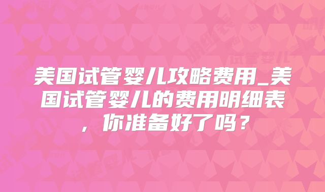 美国试管婴儿攻略费用_美国试管婴儿的费用明细表，你准备好了吗？
