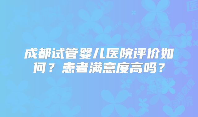 成都试管婴儿医院评价如何？患者满意度高吗？