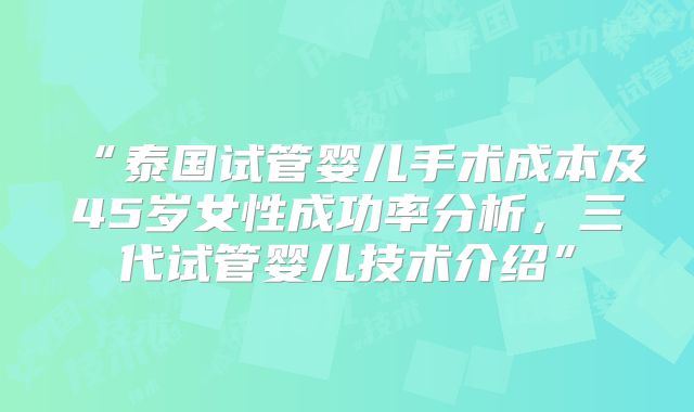 “泰国试管婴儿手术成本及45岁女性成功率分析，三代试管婴儿技术介绍”
