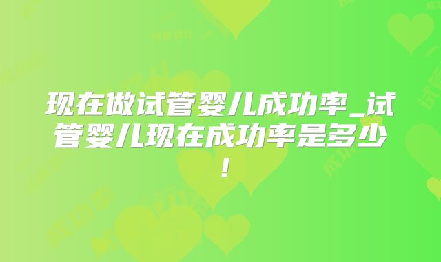 现在做试管婴儿成功率_试管婴儿现在成功率是多少！