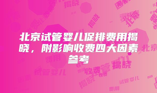 北京试管婴儿促排费用揭晓，附影响收费四大因素参考