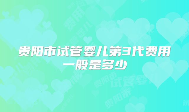 贵阳市试管婴儿第3代费用一般是多少