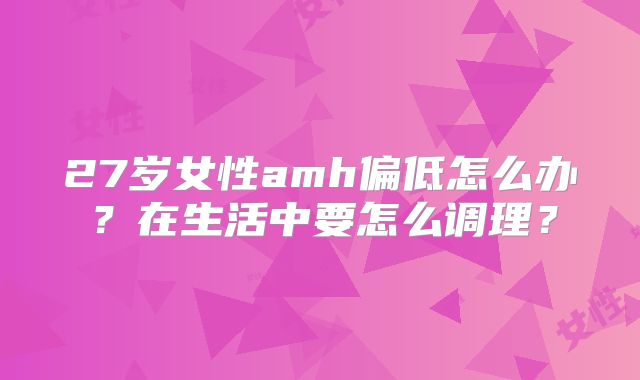 27岁女性amh偏低怎么办？在生活中要怎么调理？