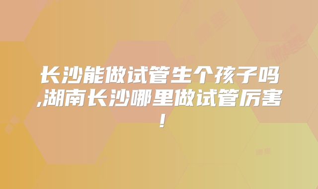 长沙能做试管生个孩子吗,湖南长沙哪里做试管厉害!