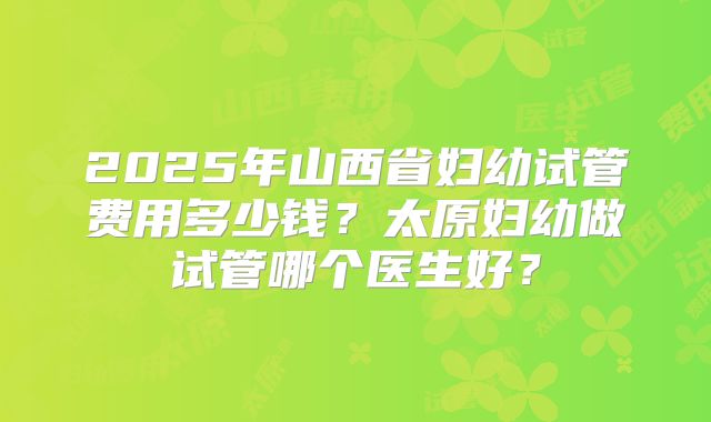 2025年山西省妇幼试管费用多少钱？太原妇幼做试管哪个医生好？