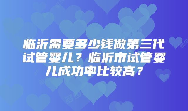临沂需要多少钱做第三代试管婴儿?临沂市试管婴儿成功率比较高?