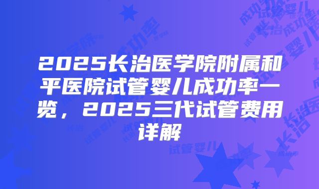 2025长治医学院附属和平医院试管婴儿成功率一览，2025三代试管费用详解