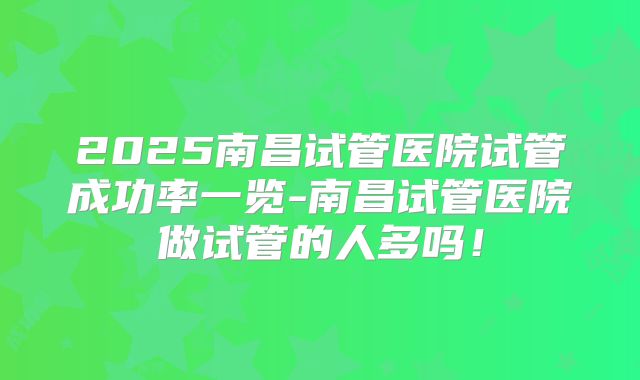 2025南昌试管医院试管成功率一览-南昌试管医院做试管的人多吗！