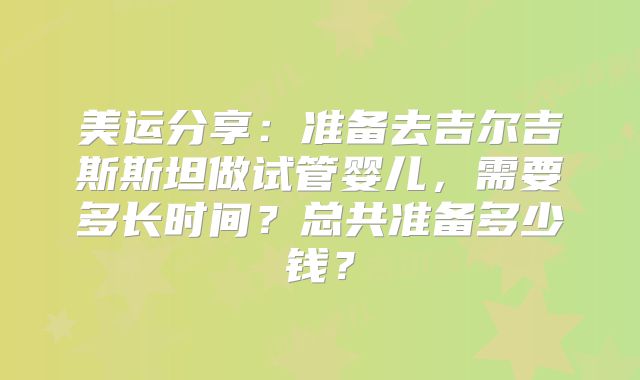 美运分享：准备去吉尔吉斯斯坦做试管婴儿，需要多长时间？总共准备多少钱？