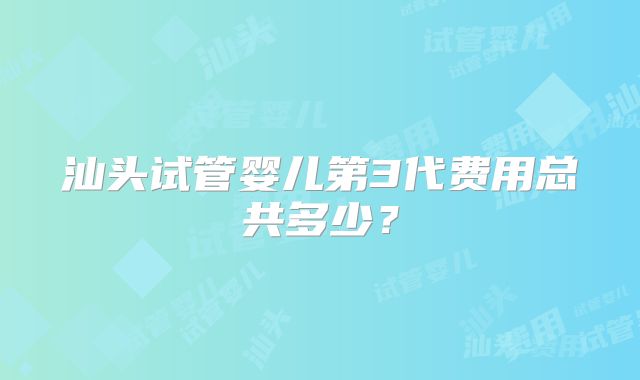 汕头试管婴儿第3代费用总共多少？