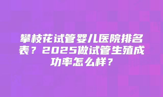 攀枝花试管婴儿医院排名表？2025做试管生殖成功率怎么样？