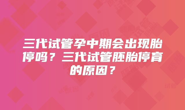三代试管孕中期会出现胎停吗？三代试管胚胎停育的原因？