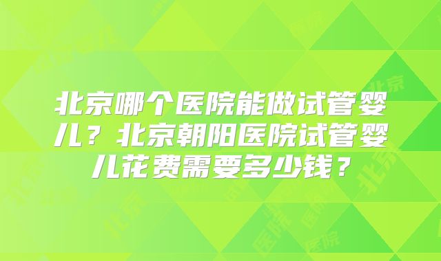 北京哪个医院能做试管婴儿？北京朝阳医院试管婴儿花费需要多少钱？