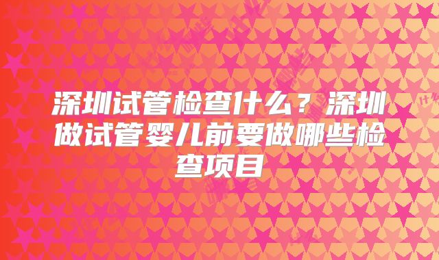 深圳试管检查什么?深圳做试管婴儿前要做哪些检查项目