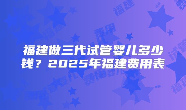 福建做三代试管婴儿多少钱？2025年福建费用表