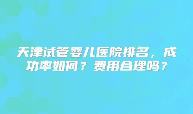 天津试管婴儿医院排名，成功率如何？费用合理吗？