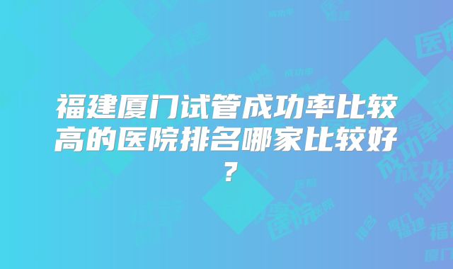 福建厦门试管成功率比较高的医院排名哪家比较好?
