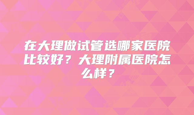 在大理做试管选哪家医院比较好？大理附属医院怎么样？